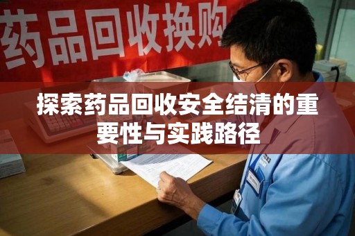 滁州探索药品回收安全结清的重要性与实践路径