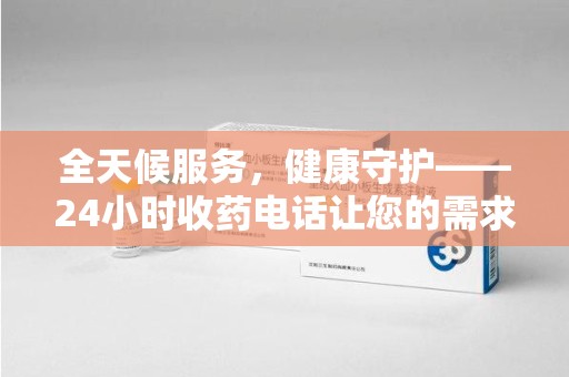 滁州全天候服务，健康守护——24小时收药电话让您的需求随时被满足