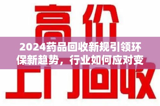滁州2024药品回收新规引领环保新趋势，行业如何应对变革？