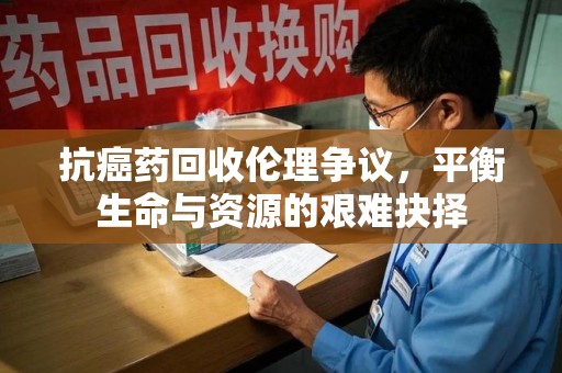 滁州抗癌药回收伦理争议，平衡生命与资源的艰难抉择
