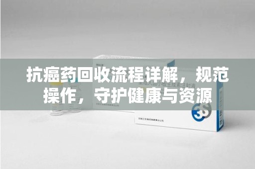 滁州抗癌药回收流程详解，规范操作，守护健康与资源