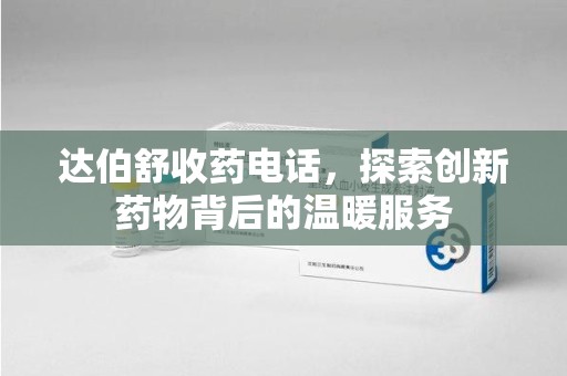 滁州达伯舒收药电话，探索创新药物背后的温暖服务