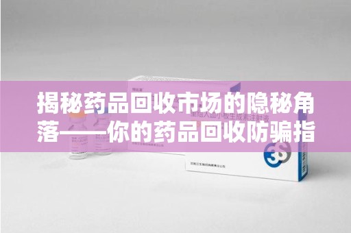 滁州揭秘药品回收市场的隐秘角落——你的药品回收防骗指南