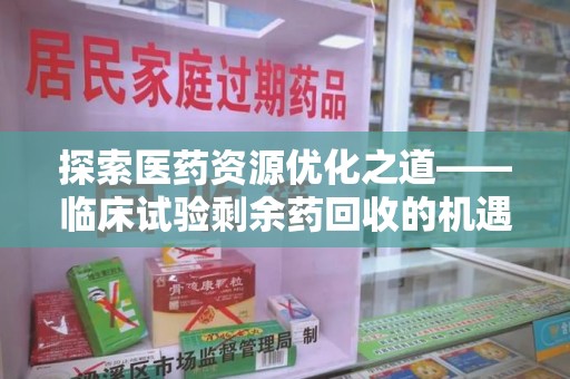 滁州探索医药资源优化之道——临床试验剩余药回收的机遇与挑战