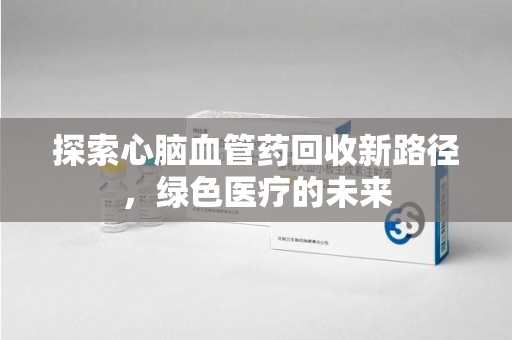 滁州探索心脑血管药回收新路径，绿色医疗的未来