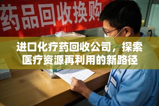 滁州进口化疗药回收公司，探索医疗资源再利用的新路径
