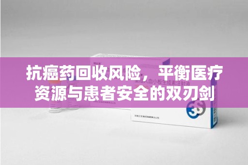 滁州抗癌药回收风险，平衡医疗资源与患者安全的双刃剑