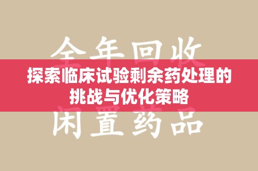 滁州探索临床试验剩余药处理的挑战与优化策略
