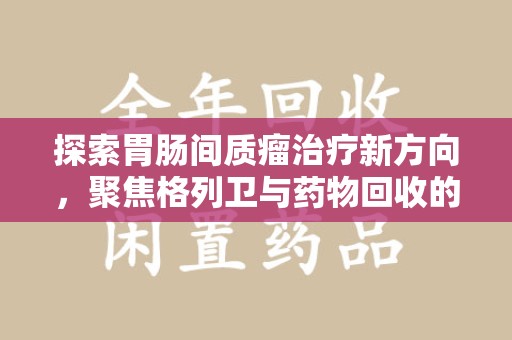 滁州探索胃肠间质瘤治疗新方向，聚焦格列卫与药物回收的未来