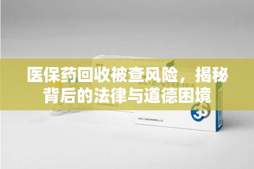 滁州医保药回收被查风险，揭秘背后的法律与道德困境