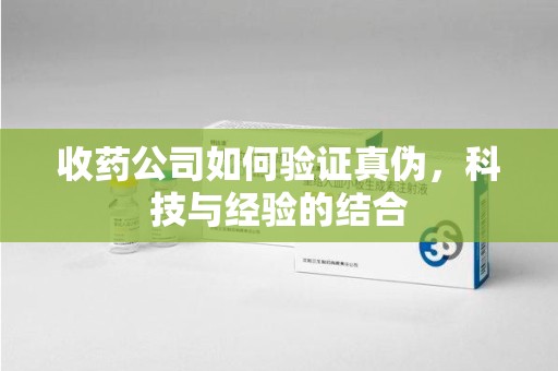 滁州收药公司如何验证真伪，科技与经验的结合