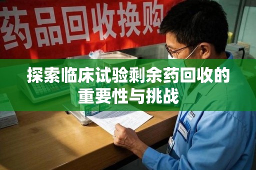 滁州探索临床试验剩余药回收的重要性与挑战