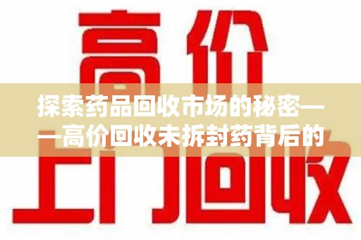 滁州探索药品回收市场的秘密——高价回收未拆封药背后的商业逻辑与社会影响