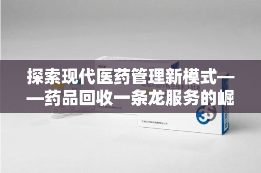 滁州探索现代医药管理新模式——药品回收一条龙服务的崛起与未来