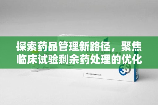 滁州探索药品管理新路径，聚焦临床试验剩余药处理的优化策略