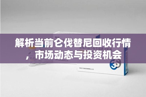 滁州解析当前仑伐替尼回收行情，市场动态与投资机会