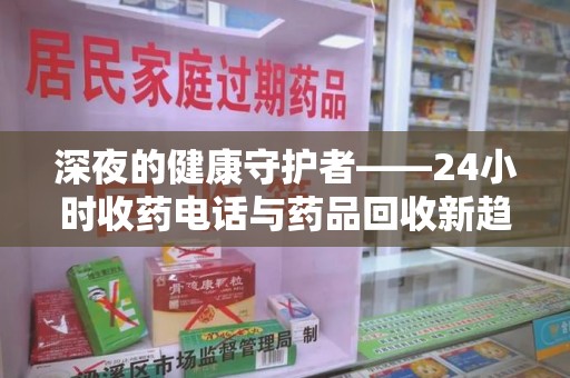 滁州深夜的健康守护者——24小时收药电话与药品回收新趋势