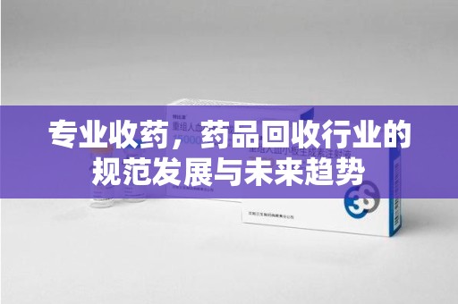 滁州专业收药，药品回收行业的规范发展与未来趋势