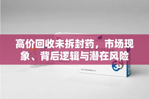 滁州高价回收未拆封药，市场现象、背后逻辑与潜在风险