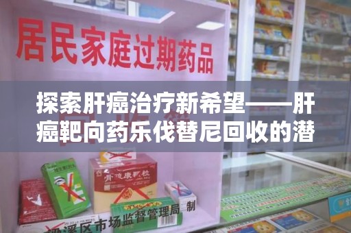 滁州探索肝癌治疗新希望——肝癌靶向药乐伐替尼回收的潜力与价值