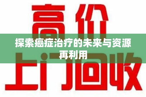 滁州探索癌症治疗的未来与资源再利用