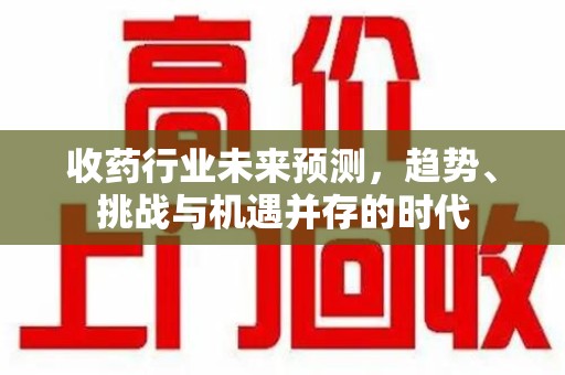 滁州收药行业未来预测，趋势、挑战与机遇并存的时代