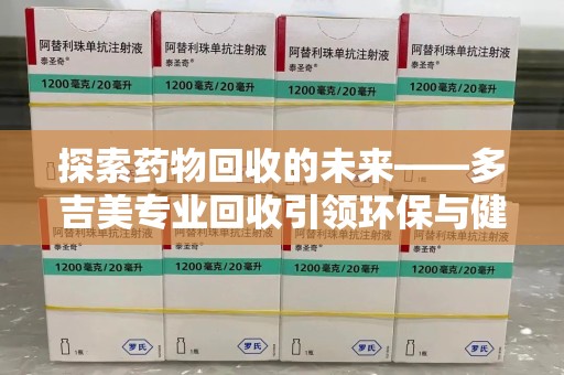 滁州探索药物回收的未来——多吉美专业回收引领环保与健康新趋势