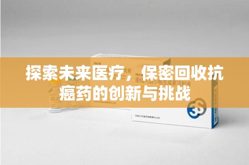 滁州探索未来医疗，保密回收抗癌药的创新与挑战