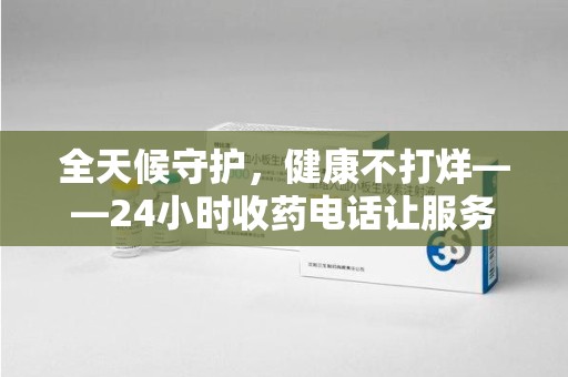 滁州全天候守护，健康不打烊——24小时收药电话让服务触手可及