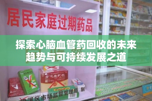 滁州探索心脑血管药回收的未来趋势与可持续发展之道