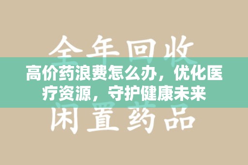 滁州高价药浪费怎么办，优化医疗资源，守护健康未来