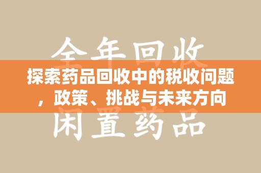 滁州探索药品回收中的税收问题，政策、挑战与未来方向