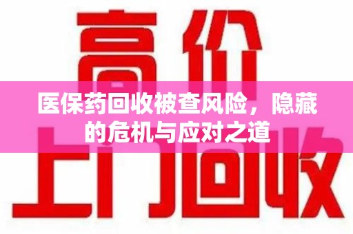 滁州医保药回收被查风险，隐藏的危机与应对之道