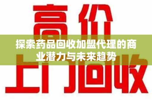 滁州探索药品回收加盟代理的商业潜力与未来趋势