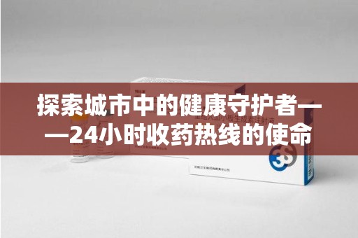 滁州探索城市中的健康守护者——24小时收药热线的使命与意义